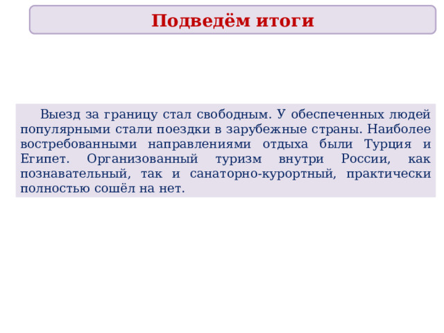 Подведём итоги  Выезд за границу стал свободным. У обеспеченных людей популярными стали поездки в зарубежные страны. Наиболее востребованными направлениями отдыха были Турция и Египет. Организованный туризм внутри России, как познавательный, так и санаторно-курортный, практически полностью сошёл на нет. 