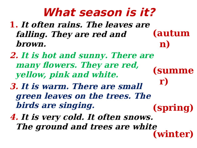 What season is it?   1. It often rains. The leaves are falling. They are red and brown. 2. It is hot and sunny. There are many flowers. They are red, yellow, pink and white. 3.  It is warm. There are small green leaves on the trees. The birds are singing. 4. It is very cold. It often snows. The ground and trees are white ( autumn)  (summer)  (spring)  (winter)  