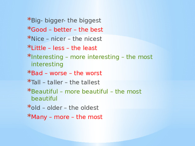 Big- bigger- the biggest Good – better – the best Nice – nicer – the nicest Little – less – the least Interesting – more interesting – the most interesting Bad – worse – the worst Tall – taller – the tallest Beautiful – more beautiful – the most beautiful old – older – the oldest Many – more – the most 