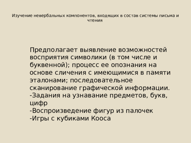  Изучение невербальных компонентов, входящих в состав системы письма и чтения   Предполагает выявление возможностей восприятия символики (в том числе и буквенной); процесс ее опознания на основе сличения с имеющимися в памяти эталонами; последовательное сканирование графической информации. -Задания на узнавание предметов, букв, цифр -Воспроизведение фигур из палочек -Игры с кубиками Кооса 