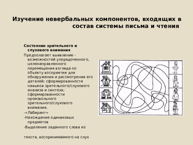  Изучение невербальных компонентов, входящих в состав системы письма и чтения Состояние зрительного и слухового внимания Предполагает выявление - возможностей упорядоченного, целенаправленного перемещения взгляда по объекту восприятия для обнаружения и рассмотрения его деталей; сформированности навыков зрительного/слухового анализа и синтеза; сформированности произвольного зрительного/слухового внимания. -«Лабиринт» -Нахождение одинаковых предметов -Выделение заданного слова из текста, воспринимаемого на слух 
