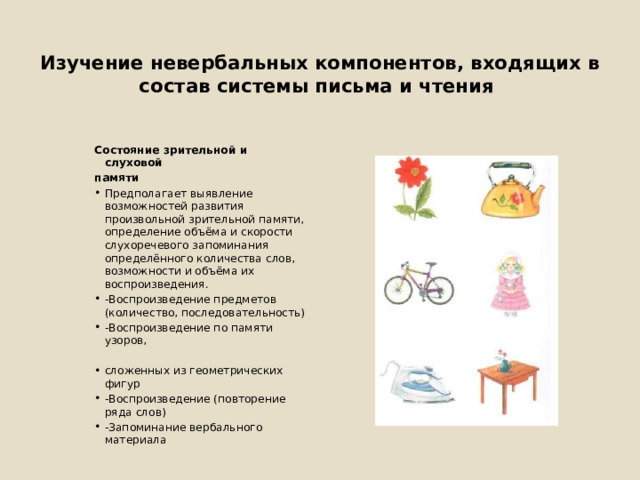  Изучение невербальных компонентов, входящих в состав системы письма и чтения Состояние зрительной и слуховой памяти Предполагает выявление возможностей развития произвольной зрительной памяти, определение объёма и скорости слухоречевого запоминания определённого количества слов, возможности и объёма их воспроизведения. -Воспроизведение предметов (количество, последовательность) -Воспроизведение по памяти узоров, сложенных из геометрических фигур -Воспроизведение (повторение ряда слов) -Запоминание вербального материала 