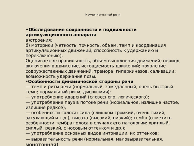  Изучение устной речи   • Обследование сохранности и подвижности артикуляционного аппарата а)строения; б) моторики (четкость, точность, объем, темп и координация артикуляционных движений, способность к удержанию и переключению). Оценивается: правильность, объем выполнения движений; период включения в движение, истощаемость движений; появление содружественных движений, тремора, гиперкинезов, саливации; возможность удержания позы. Особенности динамической стороны речи — темп и ритм речи (нормальный, замедленный, очень быстрый темп; нормальный ритм, дисритмия); — употребление ударений (словесного, логического); — употребление пауз в потоке речи (нормальное, излишне частое, излишне редкое); — особенности голоса: сила (слишком громкий, очень тихий, затухающий и т.д.); высота (высокий, низкий); тембр (отметить особенности тембра голоса в случаях его патологии: хриплый, сиплый, резкий, с носовым оттенком и др.); — употребление основных видов интонации, их оттенков; — выразительность речи (нормальная, маловыразительная , монотонная). 