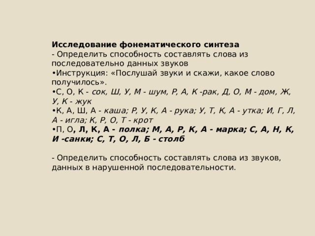 Исследование фонематического синтеза - Определить способность составлять слова из последовательно данных звуков • Инструкция: «Послушай звуки и скажи, какое слово получилось». • С, О, К - сок, Ш, У, М - шум, Р, А, К -рак, Д, О, М - дом, Ж, У, К - жук • К, А, Ш, А - каша; Р, У, К, А - рука; У, Т, К, А - утка; И, Г, Л, А - игла; К, Р, О, Т - крот • П, О , Л, К, А - полка; М, А, Р, К, А - марка; С, А, Н, К, И -санки; С, Т, О, Л, Б - столб - Определить способность составлять слова из звуков, данных в нарушенной последовательности. 