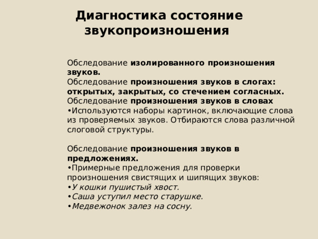 Диагностика состояние звукопроизношения   Обследование изолированного произношения звуков. Обследование произношения звуков в слогах: открытых, закрытых, со стечением согласных. Обследование произношения звуков в словах • Используются наборы картинок, включающие слова из проверяемых звуков. Отбираются слова различной слоговой структуры. Обследование произношения звуков в предложениях. • Примерные предложения для проверки произношения свистящих и шипящих звуков: • У кошки пушистый хвост. • Саша уступил место старушке. • Медвежонок залез на сосну. 