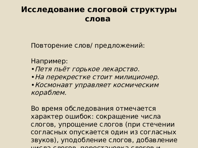 Исследование слоговой структуры слова   Повторение слов/ предложений: Например: • Петя пьёт горькое лекарство. • На перекрестке стоит милиционер. • Космонавт управляет космическим кораблем. Во время обследования отмечается характер ошибок: сокращение числа слогов, упрощение слогов (при стечении согласных опускается один из согласных звуков), уподобление слогов, добавление числа слогов, перестановка слогов и звуков. 