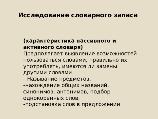 Исследование словарного запаса (характеристика пассивного и активного словаря) Предполагает выявление возможностей пользоваться словами, правильно их употреблять, имеются ли замены другими словами - Называние предметов, -нахождение общих названий, синонимов, антонимов, подбор однокоренных слов, -подстановка слов в предложении 
