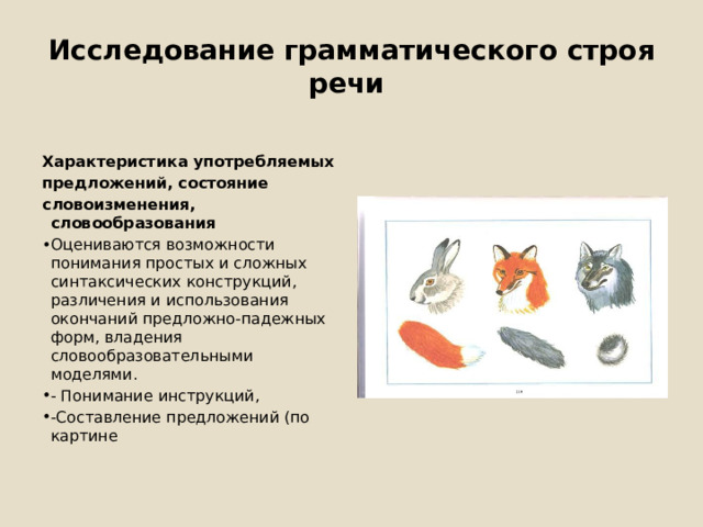 Исследование грамматического строя речи Характеристика употребляемых предложений, состояние словоизменения, словообразования Оцениваются возможности понимания простых и сложных синтаксических конструкций, различения и использования окончаний предложно-падежных форм, владения словообразовательными моделями. - Понимание инструкций, -Составление предложений (по картине 