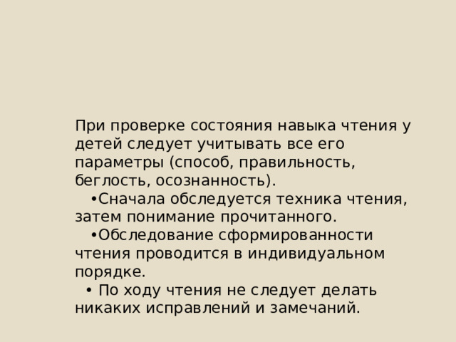 При проверке состояния навыка чтения у детей следует учитывать все его параметры (способ, правильность, беглость, осознанность). • Сначала обследуется техника чтения, затем понимание прочитанного. • Обследование сформированности чтения проводится в индивидуальном порядке. • По ходу чтения не следует делать никаких исправлений и замечаний. 