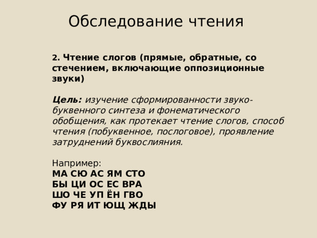 Обследование чтения   2. Чтение слогов (прямые, обратные, со стечением, включающие оппозиционные звуки)  Цель: изучение сформированности звуко-буквенного синтеза и фонематического обобщения, как протекает чтение слогов, способ чтения (побуквенное, послоговое), проявление затруднений буквослияния. Например: МА СЮ АС ЯМ СТО БЫ ЦИ ОС ЕС ВРА ШО ЧЕ УП ЁН ГВО ФУ РЯ ИТ ЮЩ ЖДЫ 
