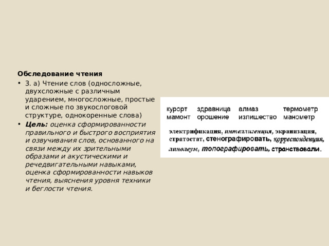 Обследование чтения 3. а) Чтение слов (односложные, двухсложные с различным ударением, многосложные, простые и сложные по звукослоговой структуре, однокоренные слова) Цель: оценка сформированности правильного и быстрого восприятия и озвучивания слов, основанного на связи между их зрительными образами и акустическими и речедвигательными навыками, оценка сформированности навыков чтения, выяснения уровня техники и беглости чтения. 