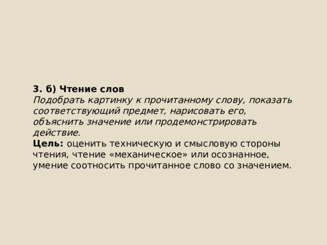 3. б) Чтение слов Подобрать картинку к прочитанному слову, показать соответствующий предмет, нарисовать его, объяснить значение или продемонстрировать действие. Цель: оценить техническую и смысловую стороны чтения, чтение «механическое» или осознанное, умение соотносить прочитанное слово со значением. 
