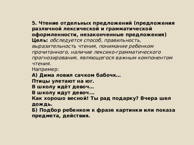 5. Чтение отдельных предложений (предложения различной лексической и грамматической оформленности, незаконченные предложения) Цель: обследуется способ, правильность, выразительность чтения, понимание ребенком прочитанного, наличие лексико-грамматического прогнозирования, являющегося важным компонентом чтения. Например: А) Дима ловил сачком бабочк… Птицы улетают на юг. В школу идёт девоч… В школу идут девоч... Как хорошо весной! Ты рад подарку? Вчера шел дождь. Б) Подбор ребенком к фразе картинки или показа предмета, действия. 