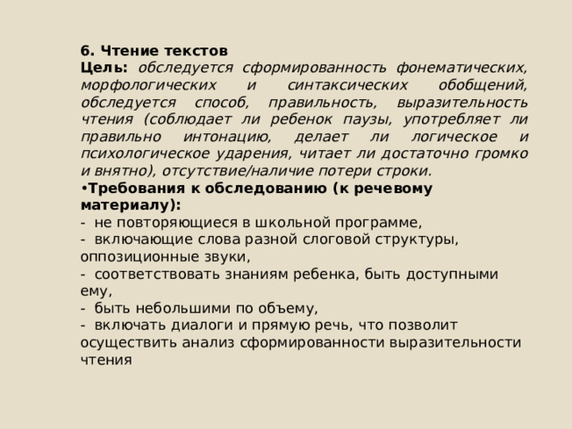 6. Чтение текстов Цель: обследуется сформированность фонематических, морфологических и синтаксических обобщений, обследуется способ, правильность, выразительность чтения (соблюдает ли ребенок паузы, употребляет ли правильно интонацию, делает ли логическое и психологическое ударения, читает ли достаточно громко и внятно), отсутствие/наличие потери строки. • Требования к обследованию (к речевому материалу): - не повторяющиеся в школьной программе, - включающие слова разной слоговой структуры, оппозиционные звуки, - соответствовать знаниям ребенка, быть доступными ему, - быть небольшими по объему, - включать диалоги и прямую речь, что позволит осуществить анализ сформированности выразительности чтения 