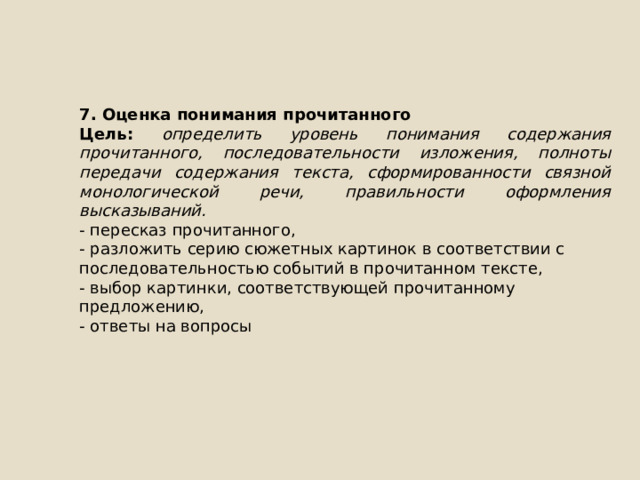 7. Оценка понимания прочитанного Цель: определить уровень понимания содержания прочитанного, последовательности изложения, полноты передачи содержания текста, сформированности связной монологической речи, правильности оформления высказываний. - пересказ прочитанного, - разложить серию сюжетных картинок в соответствии с последовательностью событий в прочитанном тексте, - выбор картинки, соответствующей прочитанному предложению, - ответы на вопросы 