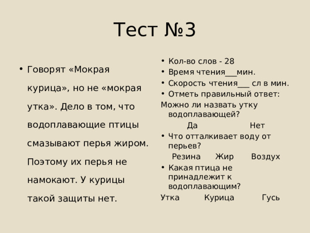 Тест №3 Говорят «Мокрая курица», но не «мокрая утка». Дело в том, что водоплавающие птицы смазывают перья жиром. Поэтому их перья не намокают. У курицы такой защиты нет. Кол-во слов - 28 Время чтения___мин. Скорость чтения___ сл в мин. Отметь правильный ответ: Можно ли назвать утку водоплавающей? Да Нет Что отталкивает воду от перьев? Резина Жир Воздух Какая птица не принадлежит к водоплавающим? Утка Курица Гусь 