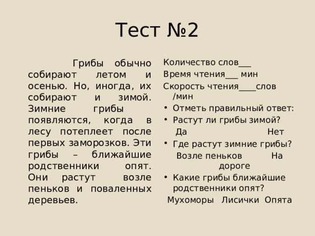 Тест №2  Грибы обычно собирают летом и осенью. Но, иногда, их собирают и зимой. Зимние грибы появляются, когда в лесу потеплеет после первых заморозков. Эти грибы – ближайшие родственники опят. Они растут возле пеньков и поваленных деревьев. Количество слов___ Время чтения___ мин Скорость чтения____слов /мин Отметь правильный ответ: Растут ли грибы зимой? Да Нет Где растут зимние грибы? Возле пеньков На дороге Какие грибы ближайшие родственники опят? Мухоморы Лисички Опята 