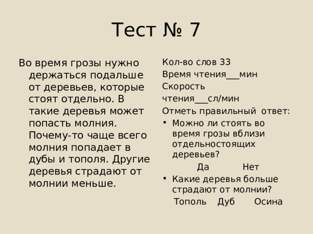 Тест № 7 Во время грозы нужно держаться подальше от деревьев, которые стоят отдельно. В такие деревья может попасть молния. Почему-то чаще всего молния попадает в дубы и тополя. Другие деревья страдают от молнии меньше. Кол-во слов 33 Время чтения___мин Скорость чтения___сл/мин Отметь правильный ответ: Можно ли стоять во время грозы вблизи отдельностоящих деревьев?  Да Нет Какие деревья больше страдают от молнии? Тополь Дуб Осина 