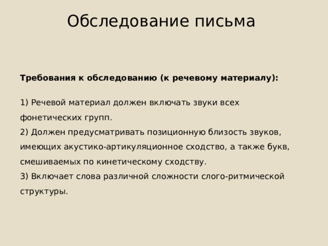 Обследование письма   Требования к обследованию (к речевому материалу): 1) Речевой материал должен включать звуки всех фонетических групп. 2) Должен предусматривать позиционную близость звуков, имеющих акустико-артикуляционное сходство, а также букв, смешиваемых по кинетическому сходству. 3) Включает слова различной сложности слого-ритмической структуры. 