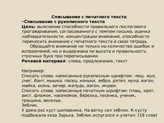     Списывание с печатного текста • Списывание с рукописного текста Цель: выяснение способности правильного послогового проговаривания, согласованного с темпом письма, оценка наблюдательности, концентрации внимания, способности переносить внимание с печатного текста в свою тетрадь.  Обращайте внимание не только на количество ошибок и исправлений, но и выдержана ли высота и правильность строчных букв при переписывании. Речевой материал : слова, предложения, текст Например: Списать слова, написанные рукописным шрифтом: лещ, жук, снег, бант, мышка, песец, коньки, зебра, дятел, муха, вагон, майка, осень, вечер, желудь, вагон, индюк. Списать слова, написанные печатным шрифтом: плащ, крот, аист, флажок, насекомое, березка, лесенка, ученик, трещина, веселье. Зяблик. У дома рос куст шиповника. На ветку сел зяблик. К кусту подбежала коза Зорька. Зяблик испугался и улетел. (19 слов) 
