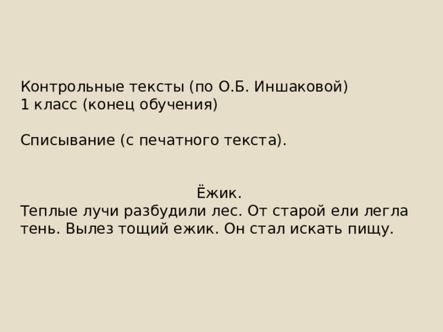 Контрольные тексты (по О.Б. Иншаковой) 1 класс (конец обучения) Списывание (с печатного текста). Ёжик. Теплые лучи разбудили лес. От старой ели легла тень. Вылез тощий ежик. Он стал искать пищу. 