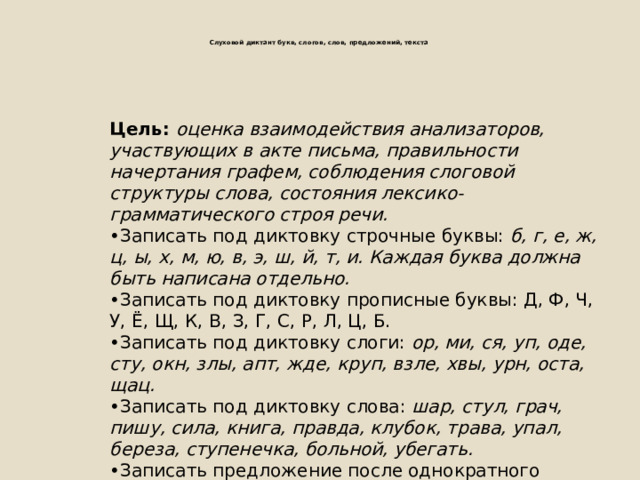     Цель: оценка взаимодействия анализаторов, участвующих в акте письма, правильности начертания графем, соблюдения слоговой структуры слова, состояния лексико-грамматического строя речи. • Записать под диктовку строчные буквы: б, г, е, ж, ц, ы, х, м, ю, в, э, ш, й, т, и. Каждая буква должна быть написана отдельно. • Записать под диктовку прописные буквы: Д, Ф, Ч, У, Ё, Щ, К, В, З, Г, С, Р, Л, Ц, Б. • Записать под диктовку слоги: ор, ми, ся, уп, оде, сту, окн, злы, апт, жде, круп, взле, хвы, урн, оста, щац. • Записать под диктовку слова: шар, стул, грач, пишу, сила, книга, правда, клубок, трава, упал, береза, ступенечка, больной, убегать. • Записать предложение после однократного прослушивания: У ёлки пушистый зайчик.   Слуховой диктант букв, слогов, слов, предложений, текста    