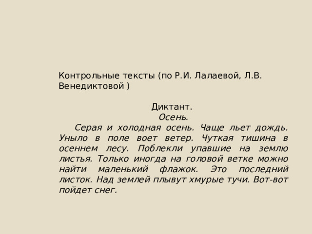 Контрольные тексты (по Р.И. Лалаевой, Л.В. Венедиктовой ) Диктант. Осень.  Серая и холодная осень. Чаще льет дождь. Уныло в поле воет ветер. Чуткая тишина в осеннем лесу. Поблекли упавшие на землю листья. Только иногда на головой ветке можно найти маленький флажок. Это последний листок. Над землей плывут хмурые тучи. Вот-вот пойдет снег. 