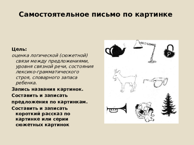Самостоятельное письмо по картинке   Цель: оценка логической (сюжетной) связи между предложениями, уровня связной речи, состояния лексико-грамматического строя, словарного запаса ребенка. Запись названия картинок. Составить и записать предложения по картинкам. Составить и записать короткий рассказ по картинке или серии сюжетных картинок 