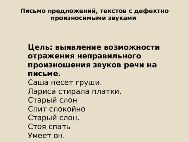 Письмо предложений, текстов с дефектно произносимыми звуками   Цель: выявление возможности отражения неправильного произношения звуков речи на письме. Саша несет груши. Лариса стирала платки. Старый слон Спит спокойно Старый слон. Стоя спать Умеет он. 