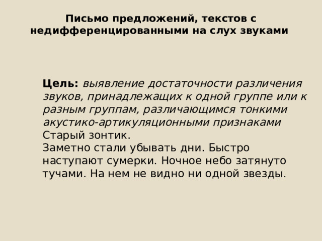 Письмо предложений, текстов с недифференцированными на слух звуками   Цель: выявление достаточности различения звуков, принадлежащих к одной группе или к разным группам, различающимся тонкими акустико-артикуляционными признаками Старый зонтик. Заметно стали убывать дни. Быстро наступают сумерки. Ночное небо затянуто тучами. На нем не видно ни одной звезды. 