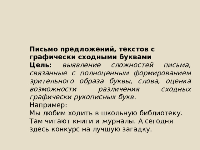 Письмо предложений, текстов с графически сходными буквами Цель: выявление сложностей письма, связанные с полноценным формированием зрительного образа буквы, слова, оценка возможности различения сходных графически рукописных букв. Например: Мы любим ходить в школьную библиотеку. Там читают книги и журналы. А сегодня здесь конкурс на лучшую загадку. 