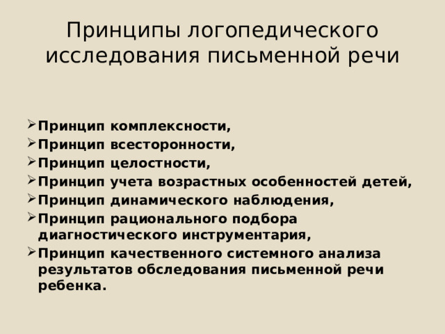 Принципы логопедического исследования письменной речи Принцип комплексности, Принцип всесторонности, Принцип целостности, Принцип учета возрастных особенностей детей, Принцип динамического наблюдения, Принцип рационального подбора диагностического инструментария, Принцип качественного системного анализа результатов обследования письменной речи ребенка. 