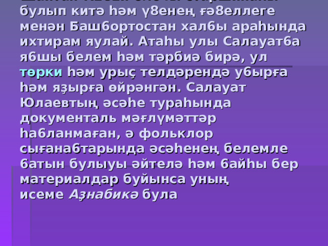 Атаһы  Юлай Аҙналин  1765 йылда Шайтан-К282й  оло4ы старшинаһы булып китә һәм ү8енең  ғә8еллеге менән Баш6ортостан  хал6ы араһында ихтирам яулай. Атаһы улы Салауат6а  я6шы белем һәм тәрбиә бирә, ул  төрки һәм урыҫ телдәрендә у6ырға һәм яҙырға өйрәнгән. Салауат Юлаевтың әсәһе тураһында документаль мәғлүмәттәр һа6ланмаған , ә фольклор сығана6тарында әсәһенең белемле 6 атын булыуы әйтелә һәм 6айһы бер материалдар буйынса уның исеме  Аҙнабикә  була 