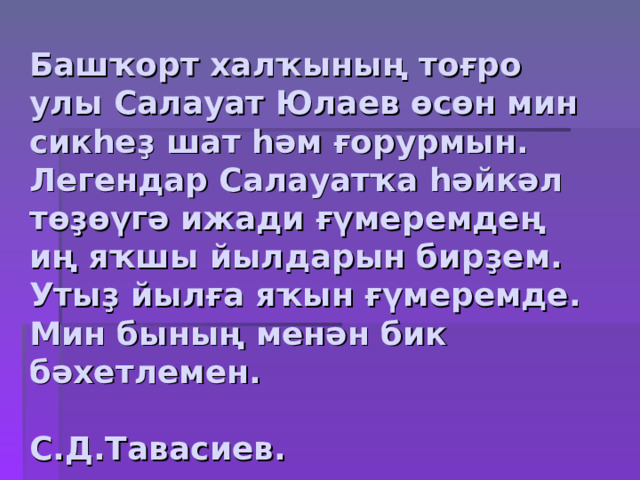 Башҡорт халҡының тоғро улы Салауат Юлаев өсөн мин сикһеҙ шат һәм ғорурмын. Легендар Салауатҡа һәйкәл төҙөүгә ижади ғүмеремдең иң яҡшы йылдарын бирҙем. Утыҙ йылға яҡын ғүмеремде. Мин бының менән бик бәхетлемен.  С.Д.Тавасиев. 