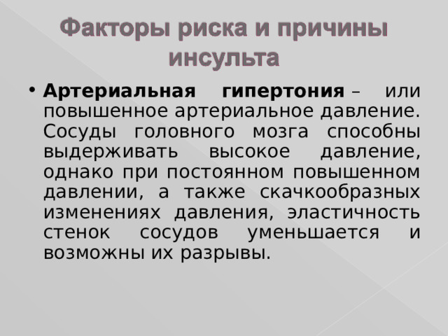 Артериальная гипертония  – или повышенное артериальное давление. Сосуды головного мозга способны выдерживать высокое давление, однако при постоянном повышенном давлении, а также скачкообразных изменениях давления, эластичность стенок сосудов уменьшается и возможны их разрывы. 