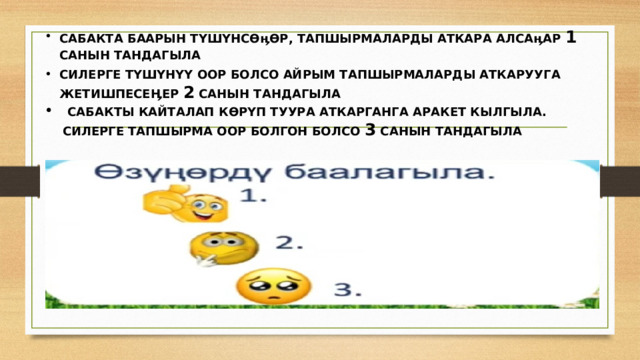 САБАКТА БААРЫН түшүнсөӊөр, тапшырмаларды аткара алсаӊар 1 санын тандагыла СИЛЕРГЕ ТҮШҮНҮҮ ООР БОЛСО АЙРЫМ ТАПШЫРМАЛАРДЫ АТКАРУУГА ЖЕТИШПЕСЕӉЕР 2 САНЫН ТАНДАГЫЛА  Сабакты кайталап көрүп туура аткарганга аракет кылгыла. Силерге тапшырма оор болгон болсо 3 санын тандагыла 