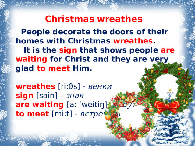 Christmas  wreathes  People decorate the doors of their homes with Christmas wreathes .  It is the sign that shows people are waiting for Christ and they are very glad to meet Him.   wreathes [ri: θ s] -  венки  sign [sain] -  знак are waiting [a: ‘weitiŋ]  - ждут  to meet [mi:t] - встречать        