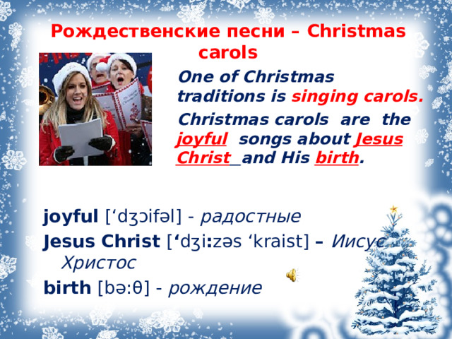 Рождественские песни – Christmas carols    One of Christmas traditions is singing carols.  Christmas carols are the joyful songs about Jesus  Christ  and His birth .    joyful [‘d ʒɔ if əl ] - радостные  Jesus Christ [ ‘ d ʒ i : z əs ‘kraist ] – Иисус Христос  birth [b ə: θ ] - рождение   Рождественские песни – Christmas carols Впервые прозвучали в Европе тысячи лет назад. Но это не были известные нам рождественские песни. Это были языческие песни (pagan songs), которые пелись вокруг каменных кругов во время празднования зимнего солнцестояния (Winter Solstice). День зимнего солнцестояния – самый короткий день в году, который обычно выпадает приблизительно на 22 декабря. Слово carol обозначает «танец» или «песня радости». Песни радости были написаны и исполнялись во все времена года, но традиция их исполнения закрепилась и сохранилась лишь на Рождество. Рождественские песни – особые песни, которые исполняются на Рождество. В них поется об Иисусе Христе и времени его рождения  