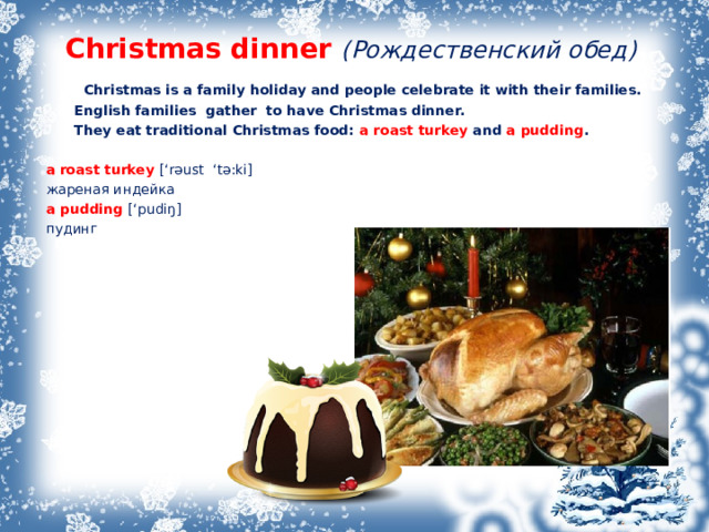 Christmas dinner ( Рождественский обед )  Christmas is a family holiday and people celebrate it with their families.  English families gather to have Christmas dinner.  They eat traditional Christmas food: a roast turkey and a pudding .   a roast turkey [‘r əust ‘tə:ki ] жареная индейка  a pudding [‘pudiŋ] пудинг 