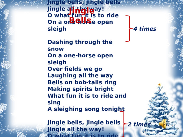 Jingle bells, jingle bells  Jingle all the way!  O what fun it is to ride  On a one-horse open sleigh   Dashing through the snow  On a one-horse open sleigh  Over fields we go  Laughing all the way  Bells on bob-tails ring  Making spirits bright  What fun it is to  ride and sing  A sleighing song tonight  Jingle bells, jingle bells  Jingle all the way!  O what fun it is to ride  On a one-horse open sleigh Jingle Bells 4 times 2 times 