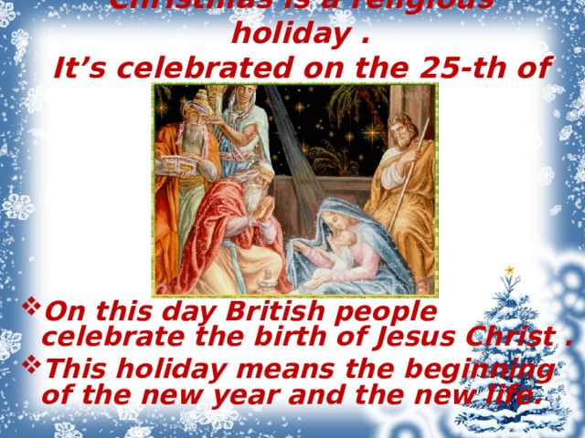 Christmas is a religious holiday .  It’s celebrated on the 25-th of December.   On this day British people celebrate the birth of Jesus Christ . This holiday means the beginning of the new year and the new life.  