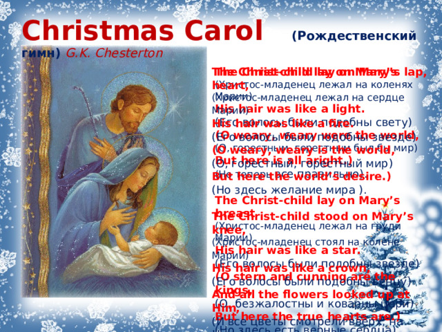 Christmas Carol  (Рождественский гимн)  G.K. Chesterton The Christ-child lay on Mary’s lap,   ( Христос-младенец лежал на коленях Марии)   His hair was like a light.   ( Его волосы были подобны свету)   ( O weary, weary were the world,   ( О, горестным, горестным был бы мир)   But here is all aright.)    ( Но теперь все правильно).    The Christ-child lay on Mary’s breast    ( Христос-младенец лежал на груди Марии)   His hair was like a star.    ( Его волосы были подобны звезде)   ( O stern and cunning are the kings,    ( О, безжалостны и коварны цари)    But here the true hearts are.)   ( Но здесь есть верные сердца).  The Christ-child lay on Mary’s heart,    ( Христос-младенец лежал на сердце Марии)    His hair was like a fire.   ( Его волосы были подобны звезде)   ( O weary, weary is the world,    ( О, горестный, горестный мир)   But here the world’s desire.)    ( Но здесь желание мира ).    The Christ-child stood on Mary’s knee,    ( Христос-младенец стоял на колене Марии)    His hair was like a crown,   ( Его волосы были подобны венцу)   And all the flowers looked up at Him,   ( И все цветы смотрели вверх, на Него)   And all the stars looked down.  ( А все цветы смотрели вниз) 