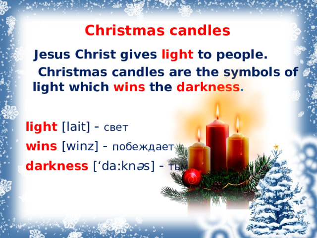 Christmas candles  Jesus Christ gives light  to people.  Christmas candles are the symbols of light which wins  the darkness .   light [lait] - свет  wins [winz]  - побеждает  darkness [‘da:kn ə s]  - тьма 