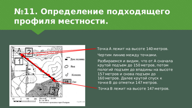 № 11. Определение подходящего профиля местности. Точка А лежит на высоте 140 метров. Чертим линию между точками. Разбираемся и видим, что от А сначала крутой подъем до 150 метров, потом пологий подъем до впадины на высоте 157 метров и снова подъем до 160 метров. Далее крутой спуск к точке В до отметки 147 метров. Точка В лежит на высоте 147 метров. 