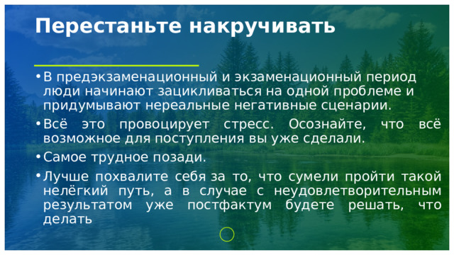 Перестаньте накручивать   В предэкзаменационный и экзаменационный период люди начинают зацикливаться на одной проблеме и придумывают нереальные негативные сценарии. Всё это провоцирует стресс. Осознайте, что всё возможное для поступления вы уже сделали. Самое трудное позади. Лучше похвалите себя за то, что сумели пройти такой нелёгкий путь, а в случае с неудовлетворительным результатом уже постфактум будете решать, что делать 1 
