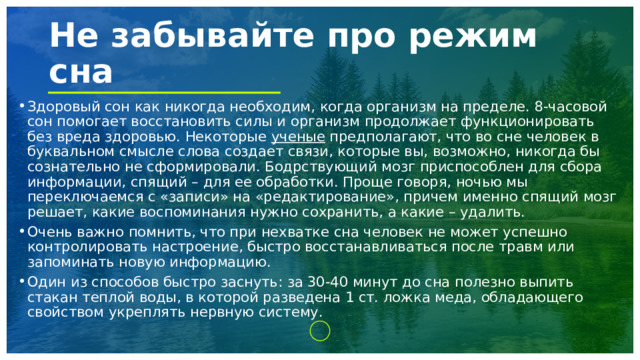 Не забывайте про режим сна Здоровый сон как никогда необходим, когда организм на пределе. 8-часовой сон помогает восстановить силы и организм продолжает функционировать без вреда здоровью. Некоторые ученые предполагают, что во сне человек в буквальном смысле слова создает связи, которые вы, возможно, никогда бы сознательно не сформировали. Бодрствующий мозг приспособлен для сбора информации, спящий – для ее обработки. Проще говоря, ночью мы переключаемся с «записи» на «редактирование», причем именно спящий мозг решает, какие воспоминания нужно сохранить, а какие – удалить. Очень важно помнить, что при нехватке сна человек не может успешно контролировать настроение, быстро восстанавливаться после травм или запоминать новую информацию. Один из способов быстро заснуть: за 30-40 минут до сна полезно выпить стакан теплой воды, в которой разведена 1 ст. ложка меда, обладающего свойством укреплять нервную систему. 