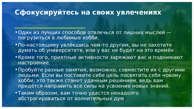 Сфокусируйтесь на своих увлечениях   Один из лучших способов отвлечься от лишних мыслей — погрузиться в любимые хобби. По-настоящему увлёкшись чем-то другим, вы не захотите думать об университете, или у вас не будет на это времён . Кроме того, приятные активности заряжают вас и поднимают настроение. Пробуйте разные занятия, возможно, совместите их с другими людьми. Если вы поставите себе цель посвятить себя новому хобби, это также станет удачным решением, ведь вам придётся направить все силы на усвоение новых знаний. Таким образом, вам точно удастся ненадолго абстрагироваться от волнительных дум 
