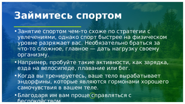 Займитесь спортом Занятие спортом чем-то схоже по стратегии с увлечениями, однако спорт быстрее на физическом уровне разряжает вас. Необязательно браться за что-то сложное, главное — дать нагрузку своему организму. Например, пробуйте такие активности, как зарядка, езда на велосипеде, плавание или бег. Когда вы тренируетесь, ваше тело вырабатывает эндорфины, которые являются гормонами хорошего самочувствия в вашем теле. Благодаря им вам проще справляться с беспокойством 1 
