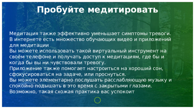 Пробуйте медитировать   Медитация также эффективно уменьшает симптомы тревоги. В интернете есть множество обучающих видео и приложений для медитации Вы можете использовать такой виртуальный инструмент на своём телефоне и получать доступ к медитациям, где бы и когда бы вы ни чувствовали тревогу. Приложение также помогает настроиться на хороший сон, сфокусироваться на задаче, или проснуться. Вы можете элементарно послушать расслабляющую музыку и спокойно подышать в это время с закрытыми глазами. Возможно, такая схожая практика вас успокоит 1 