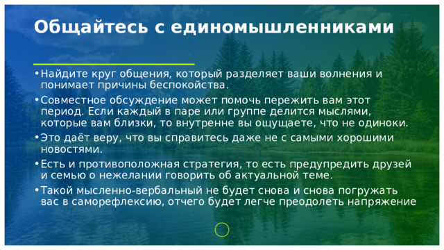Общайтесь с единомышленниками   Найдите круг общения, который разделяет ваши волнения и понимает причины беспокойства. Совместное обсуждение может помочь пережить вам этот период. Если каждый в паре или группе делится мыслями, которые вам близки, то внутренне вы ощущаете, что не одиноки. Это даёт веру, что вы справитесь даже не с самыми хорошими новостями. Есть и противоположная стратегия, то есть предупредить друзей и семью о нежелании говорить об актуальной теме. Такой мысленно-вербальный не будет снова и снова погружать вас в саморефлексию, отчего будет легче преодолеть напряжение 